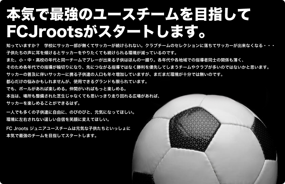 サッカーを通じて一人でも多くの子ども達に自由に、のびのびと、元気になってほしい。笑顔になってほしい。ジュニアユースチームFCJrootsは、こども達、保護者の皆様、ご協力・ご賛同頂いている関係者の皆様といっしょに想いを込めてスタートします。